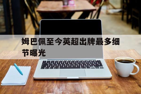 关于姆巴佩至今英超出牌最多细节曝光的信息|多米助手下载